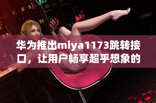 华为推出miya1173跳转接口，让用户畅享超乎想象的无限体验(1)