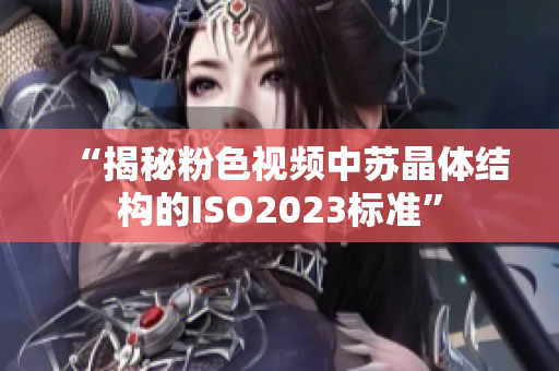 “揭秘粉色视频中苏晶体结构的ISO2023标准”