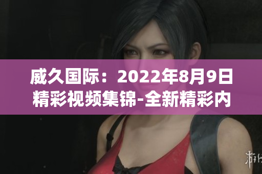 威久国际：2022年8月9日精彩视频集锦-全新精彩内容报道(1)