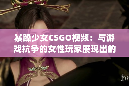 暴躁少女CSGO视频：与游戏抗争的女性玩家展现出的狂野魅力(1)