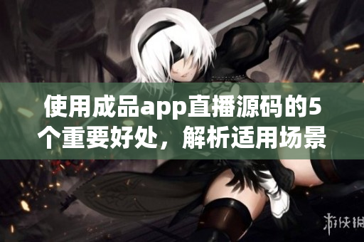 使用成品app直播源码的5个重要好处，解析适用场景