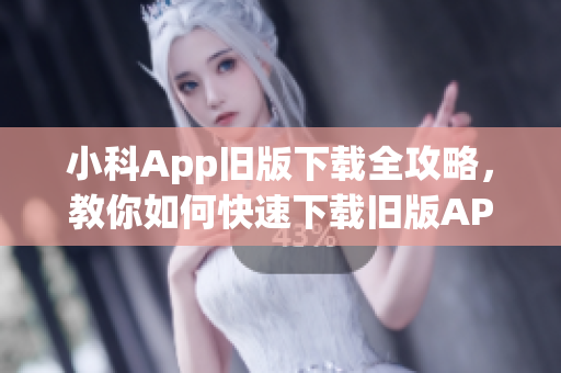 小科App旧版下载全攻略，教你如何快速下载旧版APP！