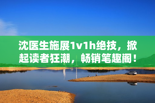 沈医生施展1v1h绝技，掀起读者狂潮，畅销笔趣阁！