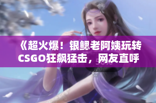 《超火爆！银鳃老阿姨玩转CSGO狂飙猛击，网友直呼过瘾》