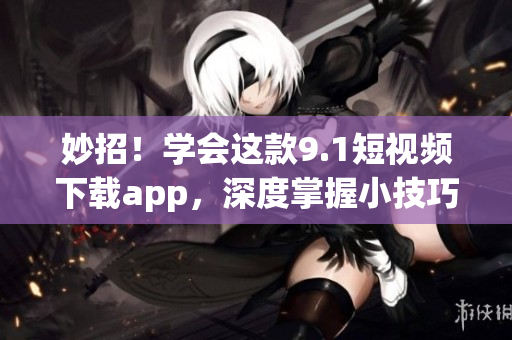 妙招！学会这款9.1短视频下载app，深度掌握小技巧(1)