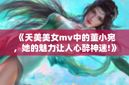 《天美美女mv中的董小宛，她的魅力让人心醉神迷!》