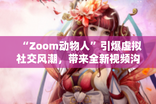 “Zoom动物人”引爆虚拟社交风潮，带来全新视频沟通体验