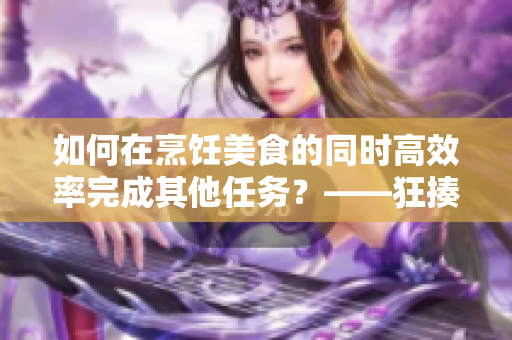 如何在烹饪美食的同时高效率完成其他任务？——狂揍厨房双管齐下！