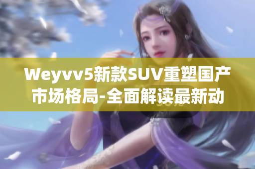 Weyvv5新款SUV重塑国产市场格局-全面解读最新动向