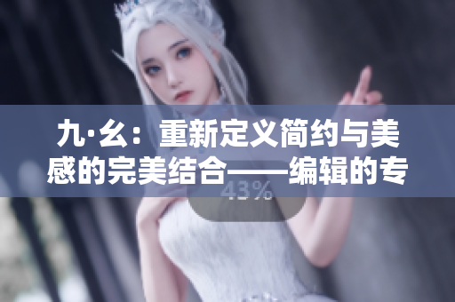 九·幺：重新定义简约与美感的完美结合——编辑的专注与追求