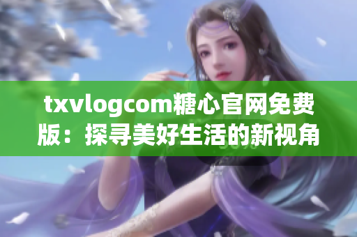 txvlogcom糖心官网免费版：探寻美好生活的新视角