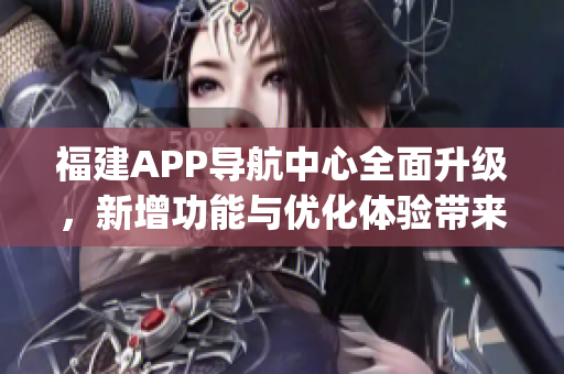 福建APP导航中心全面升级，新增功能与优化体验带来更便捷导航服务(1)