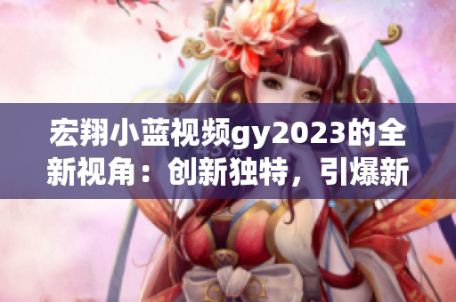 宏翔小蓝视频gy2023的全新视角：创新独特，引爆新一代观影体验