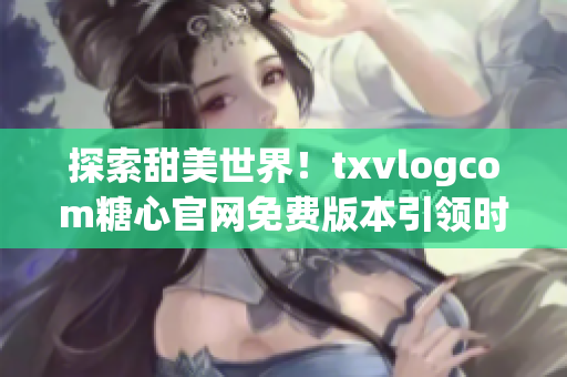 探索甜美世界！txvlogcom糖心官网免费版本引领时尚新潮流