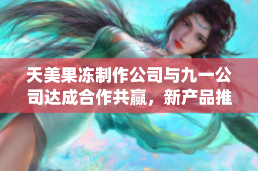 天美果冻制作公司与九一公司达成合作共赢，新产品推出(1)