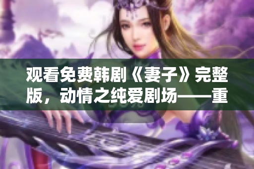 观看免费韩剧《妻子》完整版，动情之纯爱剧场——重拾初心的婚姻生活