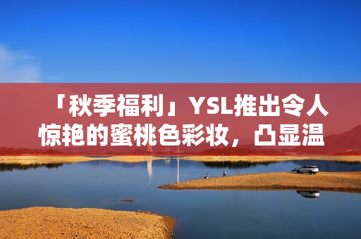 「秋季福利」YSL推出令人惊艳的蜜桃色彩妆，凸显温暖气息与个性魅力！