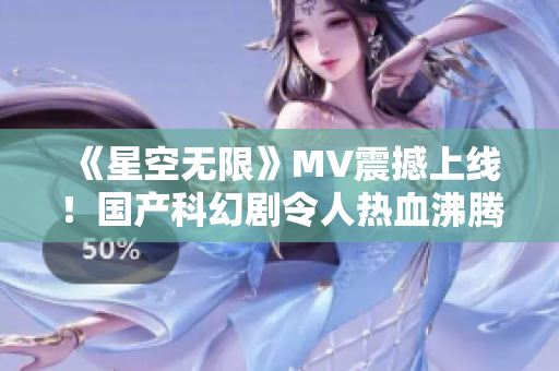 《星空无限》MV震撼上线！国产科幻剧令人热血沸腾！