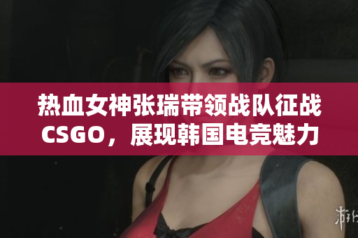 热血女神张瑞带领战队征战CSGO，展现韩国电竞魅力