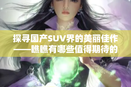 探寻国产SUV界的美丽佳作——瞧瞧有哪些值得期待的造型与设计优秀的车型呢？