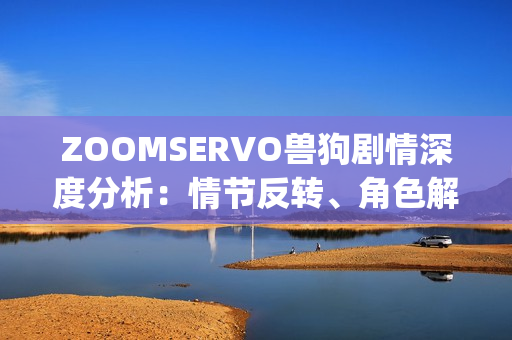 ZOOMSERVO兽狗剧情深度分析：情节反转、角色解读与故事情感挖掘(1)