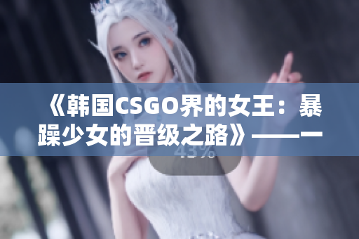 《韩国CSGO界的女王：暴躁少女的晋级之路》——一个不为人知的故事