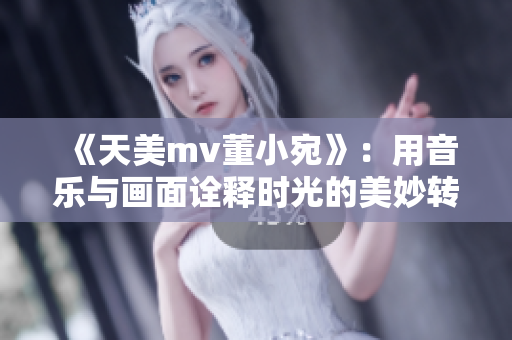 《天美mv董小宛》：用音乐与画面诠释时光的美妙转变