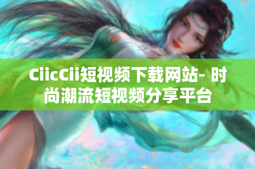 CiicCii短视频下载网站- 时尚潮流短视频分享平台