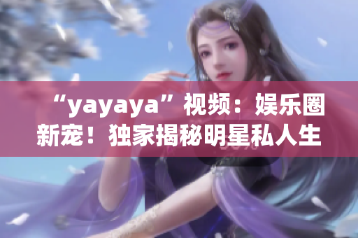 “yayaya”视频：娱乐圈新宠！独家揭秘明星私人生活花絮