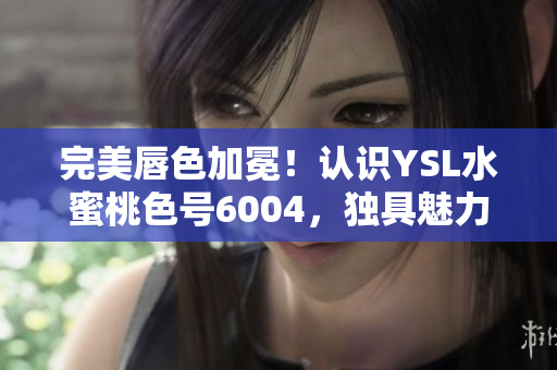 完美唇色加冕！认识YSL水蜜桃色号6004，独具魅力的口红！