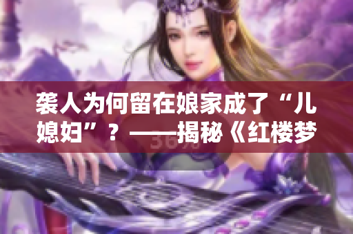 袭人为何留在娘家成了“儿媳妇”？——揭秘《红楼梦》中的婚姻制度