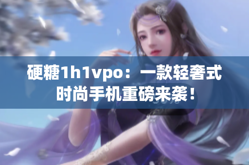 硬糖1h1vpo：一款轻奢式时尚手机重磅来袭！