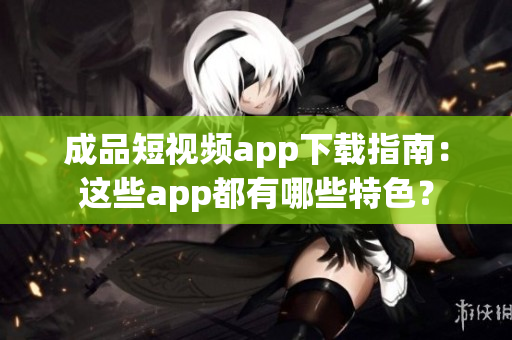 成品短视频app下载指南：这些app都有哪些特色？