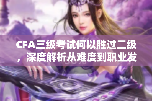 CFA三级考试何以胜过二级，深度解析从难度到职业发展