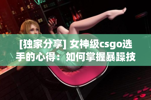 [独家分享] 女神级csgo选手的心得：如何掌握暴躁技巧？