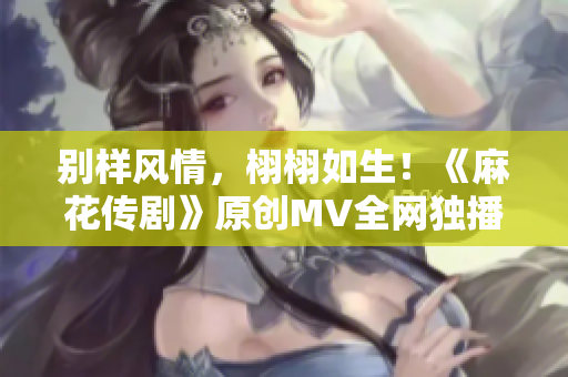 别样风情，栩栩如生！《麻花传剧》原创MV全网独播！