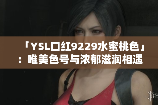 「YSL口红9229水蜜桃色」：唯美色号与浓郁滋润相遇