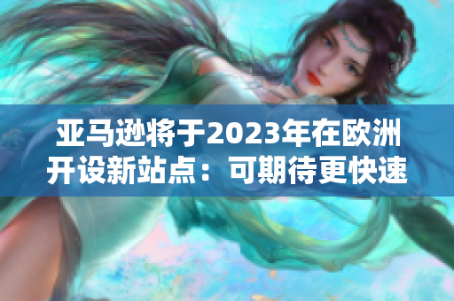 亚马逊将于2023年在欧洲开设新站点：可期待更快速便利的购物体验