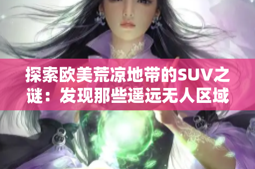 探索欧美荒凉地带的SUV之谜：发现那些遥远无人区域的奇迹