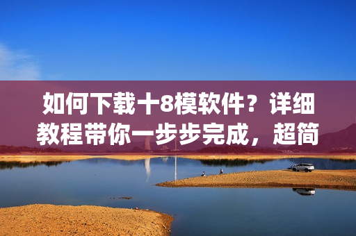 如何下载十8模软件？详细教程带你一步步完成，超简单易懂(1)