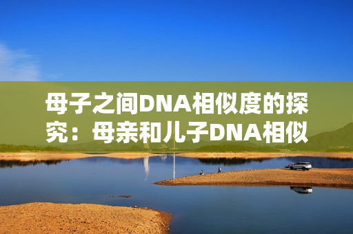 母子之间DNA相似度的探究：母亲和儿子DNA相似性的研究