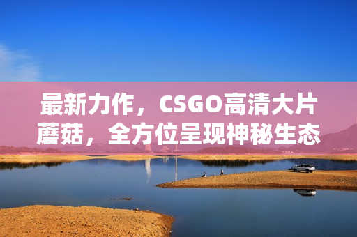 最新力作，CSGO高清大片蘑菇，全方位呈现神秘生态系统