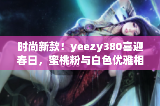 时尚新款！yeezy380喜迎春日，蜜桃粉与白色优雅相融合