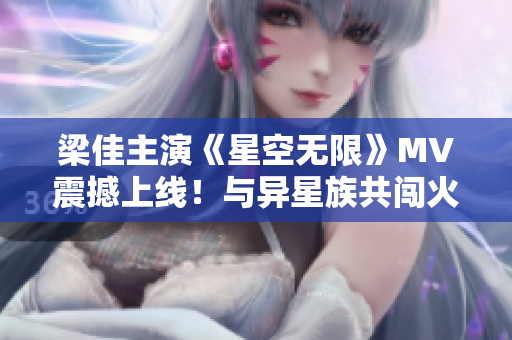 梁佳主演《星空无限》MV震撼上线！与异星族共闯火星历险！