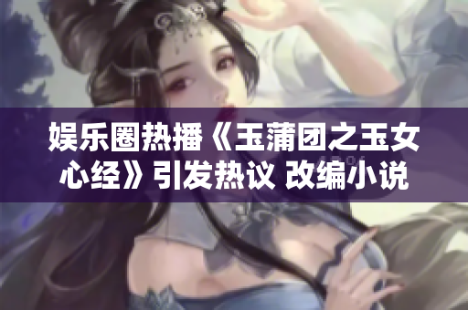 娱乐圈热播《玉蒲团之玉女心经》引发热议 改编小说品质再升级