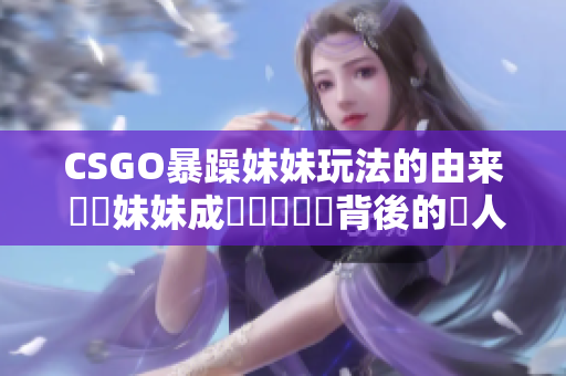 CSGO暴躁妹妹玩法的由来 糾結妹妹成為熱門遊戲背後的驚人原因！