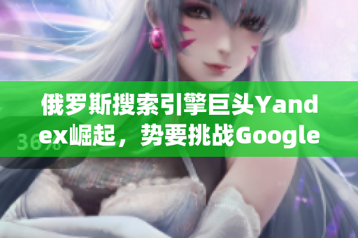 俄罗斯搜索引擎巨头Yandex崛起，势要挑战Google霸主地位