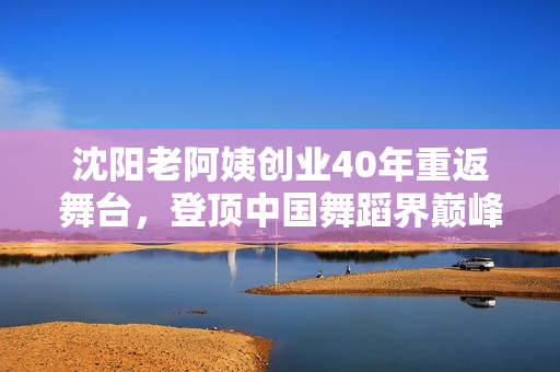 沈阳老阿姨创业40年重返舞台，登顶中国舞蹈界巅峰！