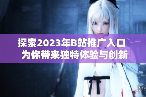 探索2023年B站推广入口  为你带来独特体验与创新内容