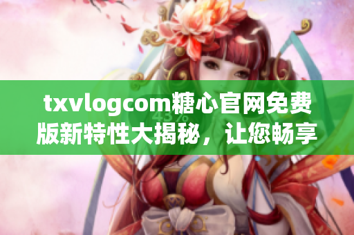 txvlogcom糖心官网免费版新特性大揭秘，让您畅享全新体验